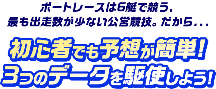 ボートレースは6艇で競う、最も出走数が少ない公営競技。だから… 初心者でも予想が簡単！3つのデータを駆使しよう！