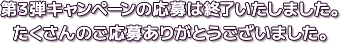 第3弾キャンペーンの応募は終了いたしました。たくさんのご応募ありがとうございました。