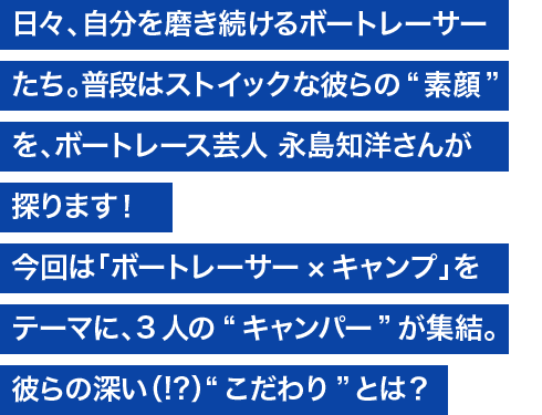 日々、自分を磨き続けるボートレーサーたち。普段はストイックな彼らの“素顔”を、ボートレース芸人 永島知洋さんが探ります！ 今回は「ボートレーサー×キャンプ」をテーマに、3人の“キャンパー”が集結。彼らの、深い（！？）“こだわり”とは？