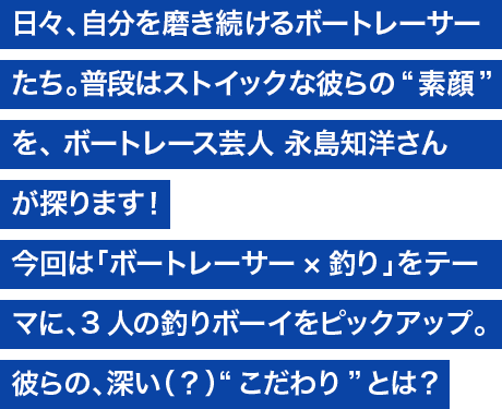 日々、自分を磨き続けるボートレーサーたち。普段はストイックな彼らの“素顔”を、ボートレース芸人 永島知洋さんが探ります！ 今回は「ボートレーサー×釣り」をテーマに、3人の釣りボーイをピックアップ。彼らの深い（？）“こだわり”とは？