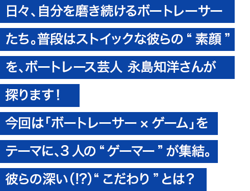 日々、自分を磨き続けるボートレーサーたち。普段はストイックな彼らの“素顔”を、ボートレース芸人 永島知洋さんが探ります！ 今回は「ボートレーサー×ゲーム」をテーマに、3人の“ゲーマー”が集結。彼らの、深い（！？）“こだわり”とは？