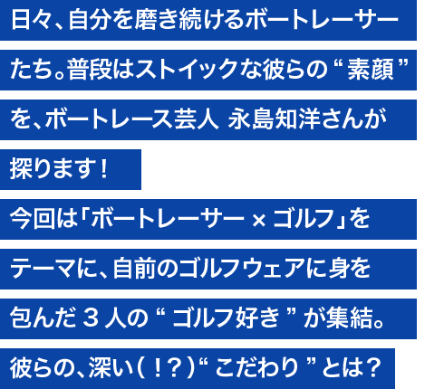 日々、自分を磨き続けるボートレーサーたち。普段はストイックな彼らの“素顔”を、ボートレース芸人 永島知洋さんが探ります！ 今回は「ボートレーサー×ゴルフ」をテーマに、自前のゴルフウェアに身を包んだ3人の“ゴルフ好き”が集結。彼らの深い（？）“こだわり”とは？
