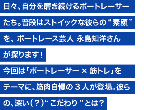 日々、自分を磨き続けるボートレーサーたち。普段はストイックな彼らの“素顔”を、ボートレース芸人 永島知洋さんが探ります！ 今回は「ボートレーサー×筋トレ」をテーマに、筋肉自慢の3人が登場。彼らの深い（？）“こだわり”とは？