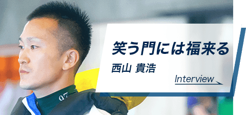 笑う門には福来る　西山 貴浩　Interview