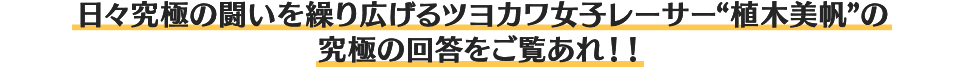 日々究極の闘いを繰り広げるツヨカワ女子レーサー“植木美帆”の究極の回答をご覧あれ！！