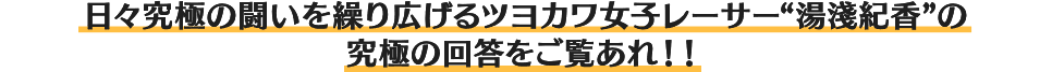日々究極の闘いを繰り広げるツヨカワ女子レーサー“湯淺紀香”の究極の回答をご覧あれ！！