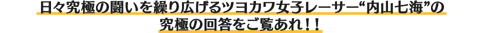 日々究極の闘いを繰り広げるツヨカワ女子レーサー“内山七海”の究極の回答をご覧あれ！！