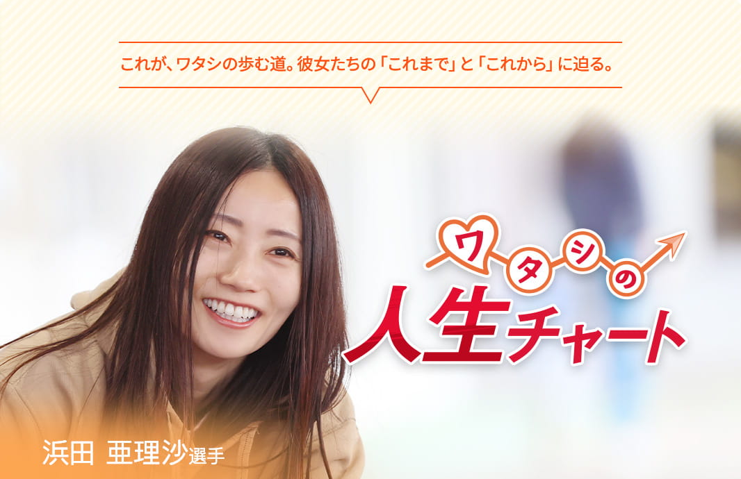 これが、ワタシの歩む道。彼女たちの「これまで」と「これから」に迫る。 ワタシの人生チャート 浜田亜理沙選手