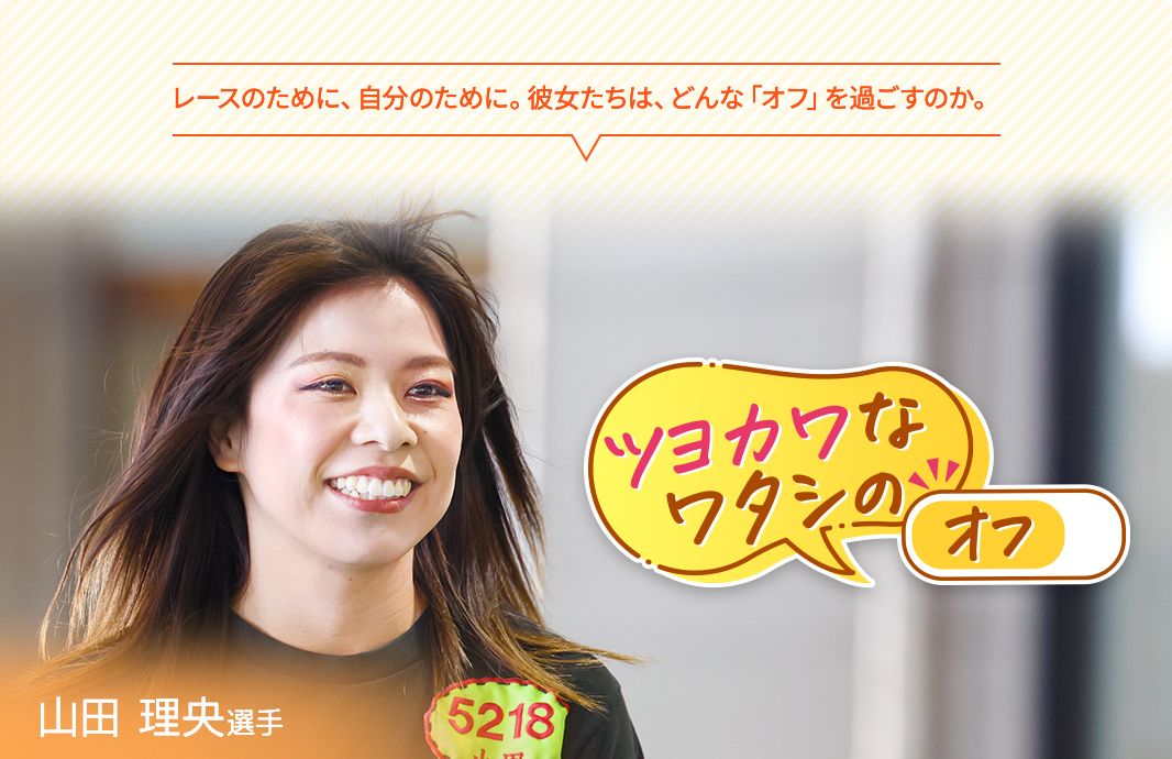 レースのために、自分のために。彼女たちは、どんな「オフ」を過ごすのか。ツヨカワなワタシのオフ 山田理央選手