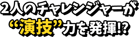 2人のチャレンジャーが演技力を発揮！？